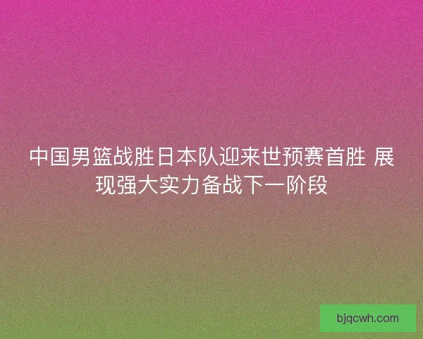 中国男篮战胜日本队迎来世预赛首胜 展现强大实力备战下一阶段