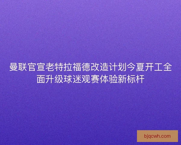 曼联官宣老特拉福德改造计划今夏开工全面升级球迷观赛体验新标杆