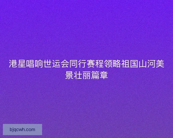 港星唱响世运会同行赛程领略祖国山河美景壮丽篇章